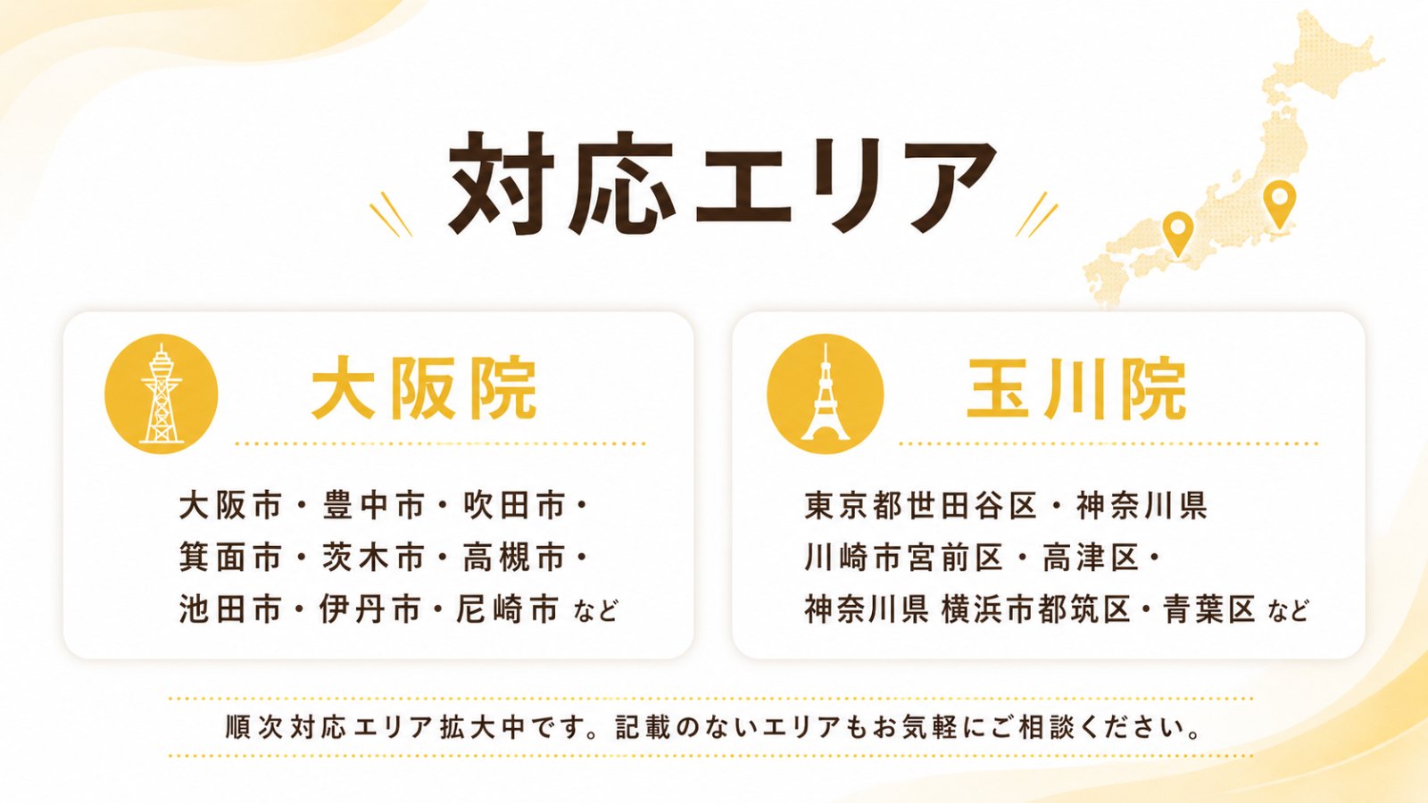 対応エリア — 大阪院：大阪市・豊中市・吹田市・箕面市・茨木市・高槻市・池田市・伊丹市・尼崎市 など。玉川院：東京都世田谷区・神奈川県川崎市宮前区・高津区・神奈川県横浜市都筑区・青葉区 など。順次対応エリア拡大中です。記載のないエリアもお気軽にご相談ください。