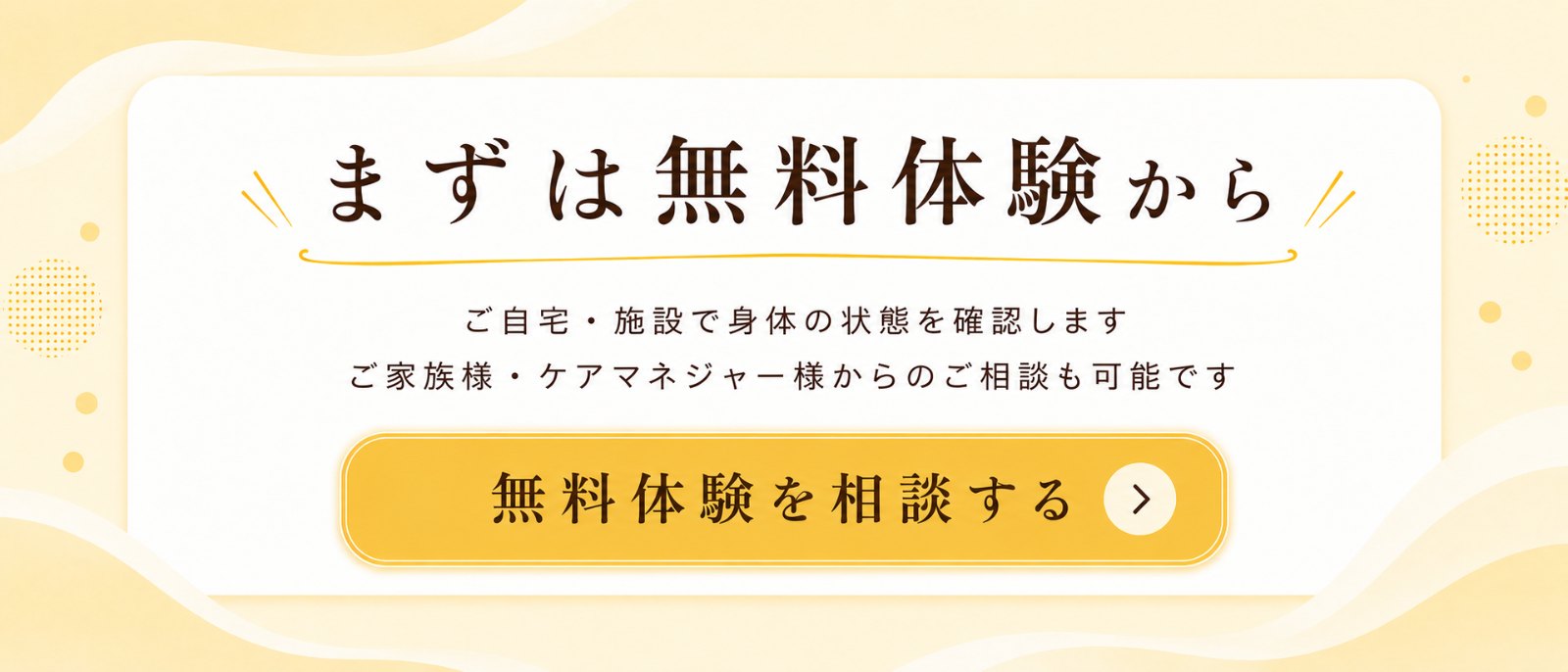 まずは無料体験から。ご自宅・施設で身体の状態を確認します。ご家族様・ケアマネジャー様からのご相談も可能です。無料体験を相談する。